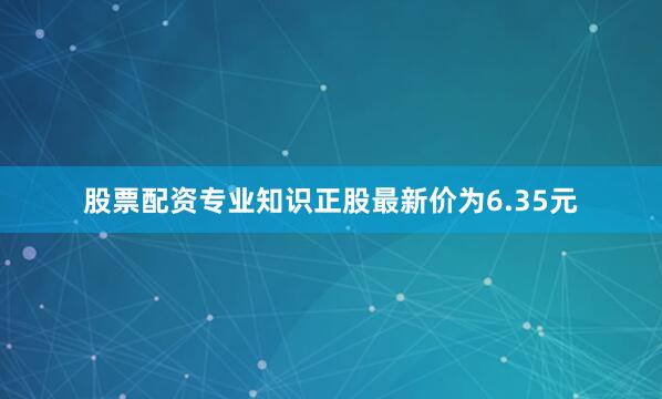 股票配资专业知识正股最新价为6.35元