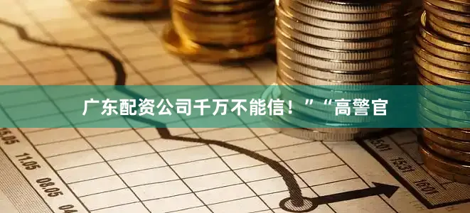 广东配资公司千万不能信！”“高警官