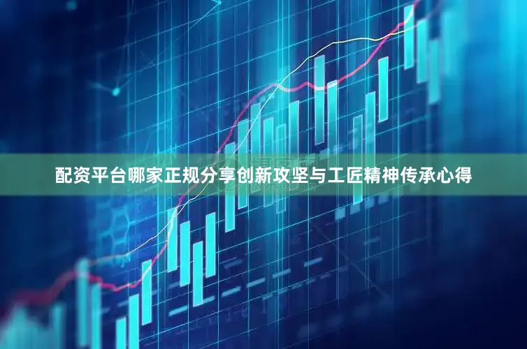 配资平台哪家正规分享创新攻坚与工匠精神传承心得