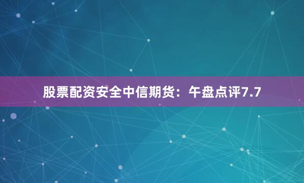 股票配资安全中信期货：午盘点评7.7