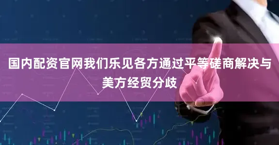 国内配资官网我们乐见各方通过平等磋商解决与美方经贸分歧