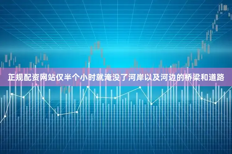 正规配资网站仅半个小时就淹没了河岸以及河边的桥梁和道路