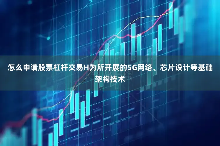 怎么申请股票杠杆交易H为所开展的5G网络、芯片设计等基础架构技术