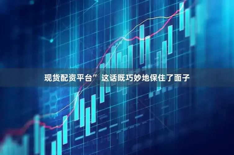 现货配资平台” 这话既巧妙地保住了面子