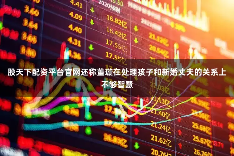 股天下配资平台官网还称董璇在处理孩子和新婚丈夫的关系上不够智慧