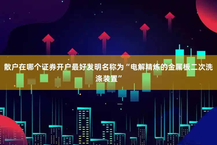 散户在哪个证券开户最好发明名称为“电解精炼的金属板二次洗涤装置”