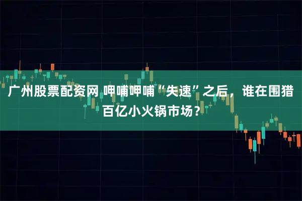 广州股票配资网 呷哺呷哺“失速”之后，谁在围猎百亿小火锅市场？