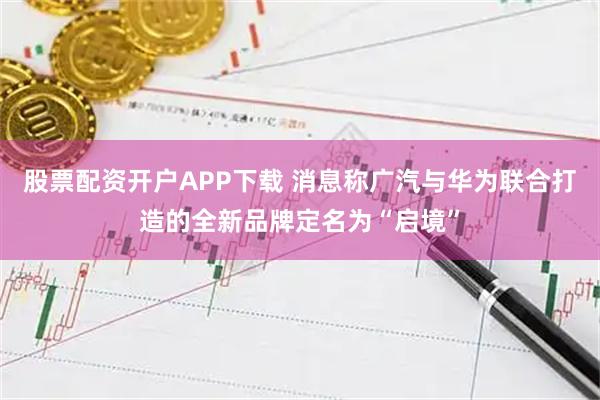 股票配资开户APP下载 消息称广汽与华为联合打造的全新品牌定名为“启境”