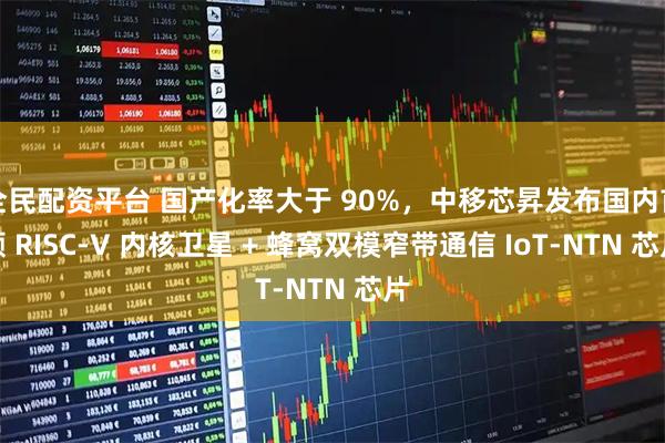 全民配资平台 国产化率大于 90%，中移芯昇发布国内首颗 RISC-V 内核卫星 + 蜂窝双模窄带通信 IoT-NTN 芯片