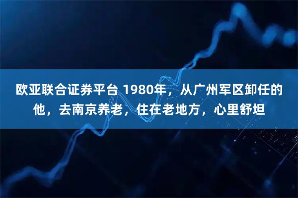 欧亚联合证券平台 1980年，从广州军区卸任的他，去南京养老，住在老地方，心里舒坦
