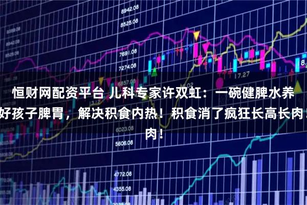 恒财网配资平台 儿科专家许双虹：一碗健脾水养好孩子脾胃，解决积食内热！积食消了疯狂长高长肉！