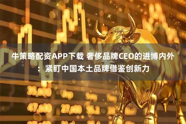 牛策略配资APP下载 奢侈品牌CEO的进博内外：紧盯中国本土品牌借鉴创新力