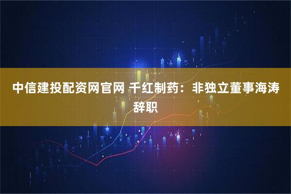 中信建投配资网官网 千红制药：非独立董事海涛辞职