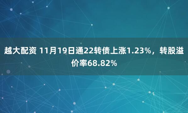 越大配资 11月19日通22转债上涨1.23%，转股溢价率68.82%