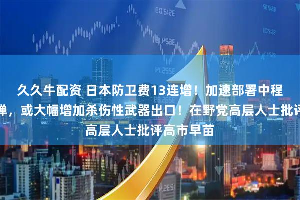 久久牛配资 日本防卫费13连增！加速部署中程地对空导弹，或大幅增加杀伤性武器出口！在野党高层人士批评高市早苗
