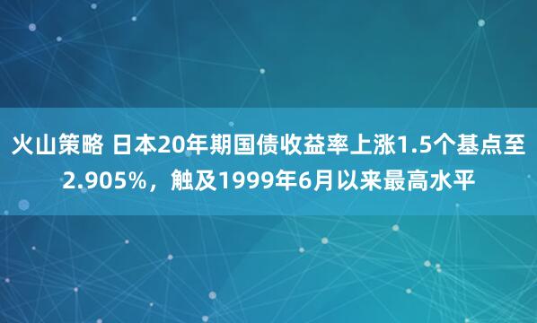 火山策略 日本20年期国债收益率上涨1.5个基点至2.905%，触及1999年6月以来最高水平