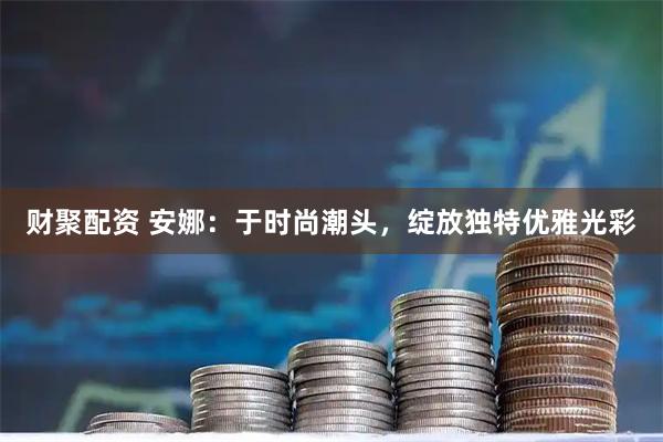 财聚配资 安娜：于时尚潮头，绽放独特优雅光彩