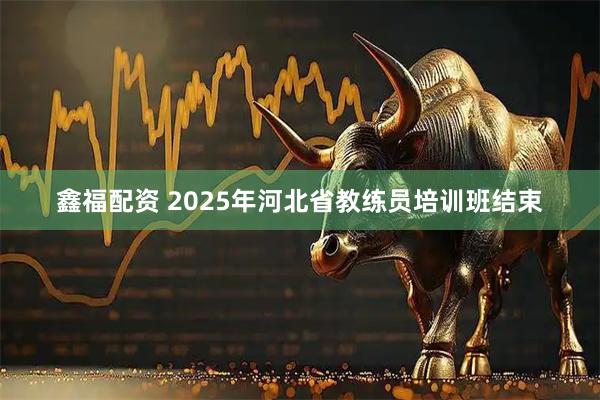 鑫福配资 2025年河北省教练员培训班结束