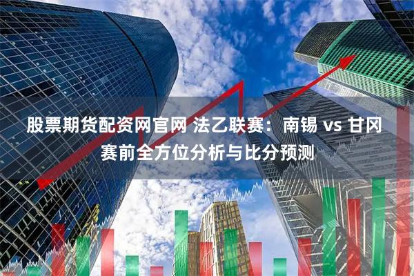 股票期货配资网官网 法乙联赛：南锡 vs 甘冈 赛前全方位分析与比分预测
