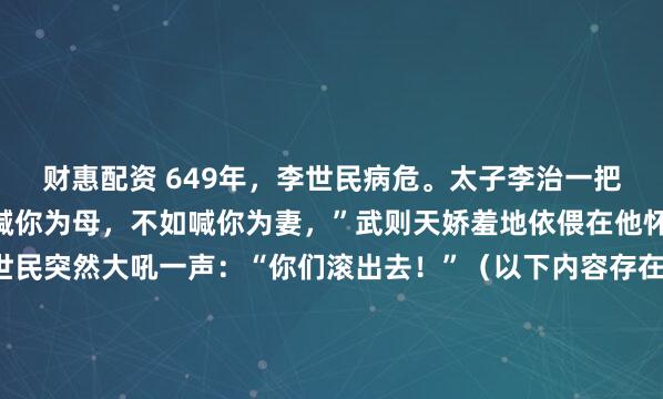 财惠配资 649年，李世民病危。太子李治一把搂住武则天道：“与其喊你为母，不如喊你为妻，”武则天娇羞地依偎在他怀里。不料此时，李世民突然大吼一声：“你们滚出去！”（以下内容存在虚拟故事情节，理性观看）649年的那个夏天，终南山翠微宫的空气里，大概全是五石散燃烧后的焦糊味和令人作呕的药苦气。...