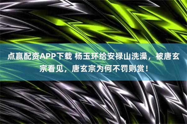 点赢配资APP下载 杨玉环给安禄山洗澡，被唐玄宗看见，唐玄宗为何不罚则赏！