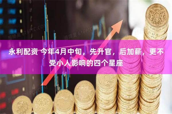 永利配资 今年4月中旬，先升官，后加薪，更不受小人影响的四个星座