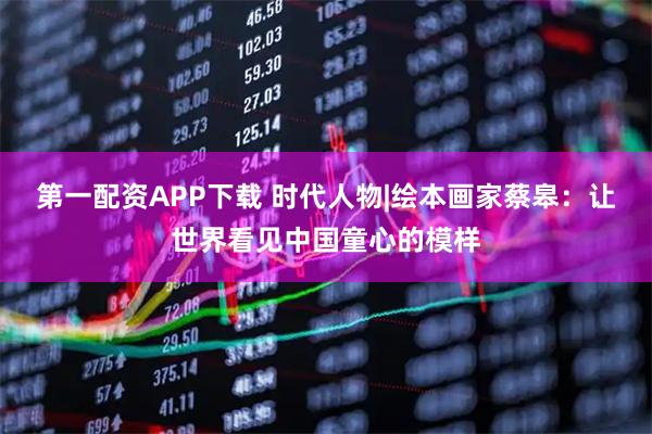 第一配资APP下载 时代人物|绘本画家蔡皋：让世界看见中国童心的模样