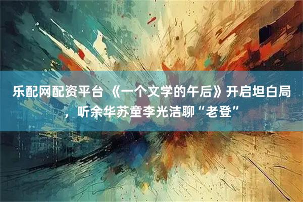 乐配网配资平台 《一个文学的午后》开启坦白局，听余华苏童李光洁聊“老登”