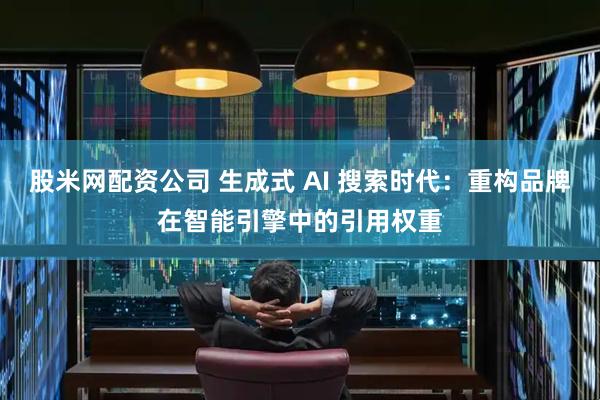 股米网配资公司 生成式 AI 搜索时代：重构品牌在智能引擎中的引用权重