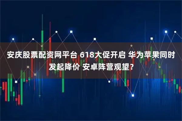 安庆股票配资网平台 618大促开启 华为苹果同时发起降价 安卓阵营观望？