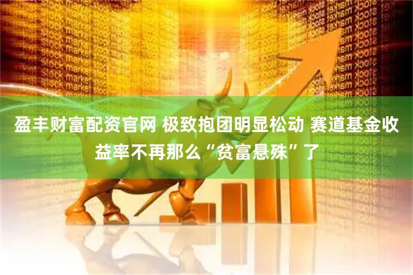 盈丰财富配资官网 极致抱团明显松动 赛道基金收益率不再那么“贫富悬殊”了